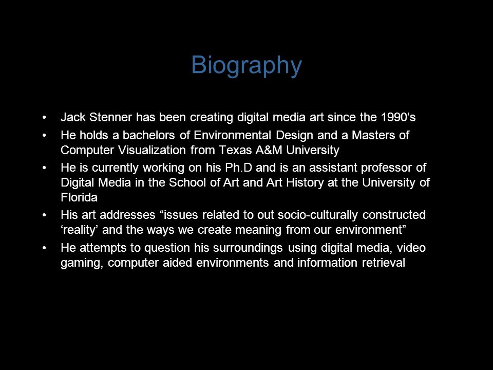 Biography Jack Stenner has been creating digital media art since the 1990’s He holds a bachelors of Environmental Design and a Masters of Computer Visualization from Texas A&M University He is currently working on his Ph.D and is an assistant professor of Digital Media in the School of Art and Art History at the University of Florida His art addresses issues related to out socio-culturally constructed ‘reality’ and the ways we create meaning from our environment He attempts to question his surroundings using digital media, video gaming, computer aided environments and information retrieval