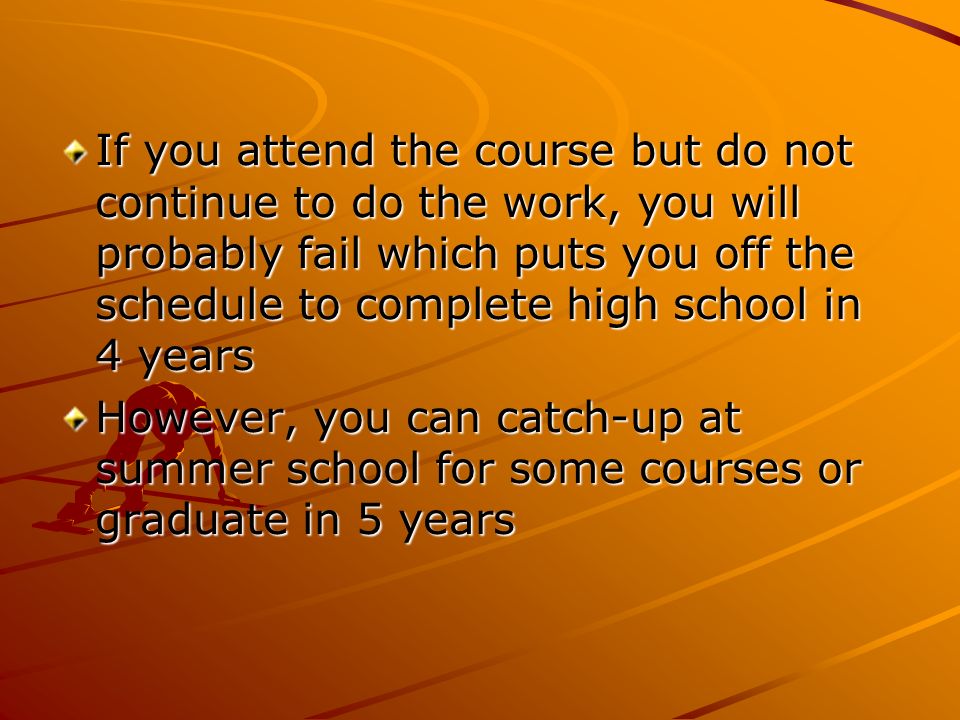 If you attend the course but do not continue to do the work, you will probably fail which puts you off the schedule to complete high school in 4 years However, you can catch-up at summer school for some courses or graduate in 5 years
