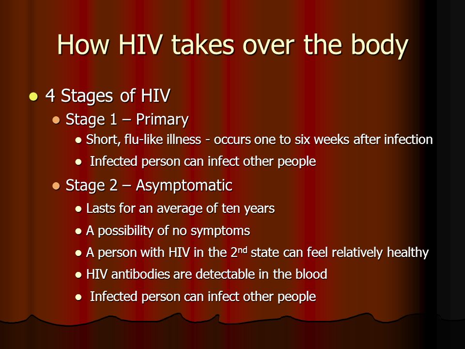 How HIV takes over the body 4 Stages of HIV 4 Stages of HIV Stage 1 – Primary Stage 1 – Primary Short, flu-like illness - occurs one to six weeks after infection Short, flu-like illness - occurs one to six weeks after infection Infected person can infect other people Infected person can infect other people Stage 2 – Asymptomatic Stage 2 – Asymptomatic Lasts for an average of ten years Lasts for an average of ten years A possibility of no symptoms A possibility of no symptoms A person with HIV in the 2 nd state can feel relatively healthy A person with HIV in the 2 nd state can feel relatively healthy HIV antibodies are detectable in the blood HIV antibodies are detectable in the blood Infected person can infect other people Infected person can infect other people