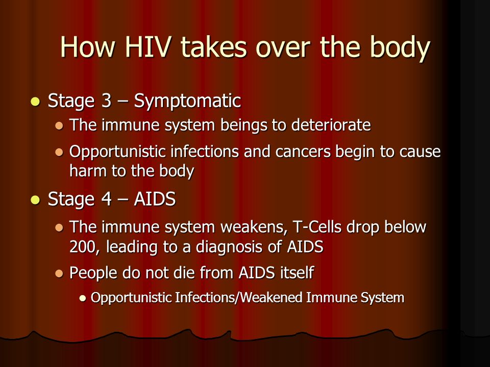 How HIV takes over the body Stage 3 – Symptomatic Stage 3 – Symptomatic The immune system beings to deteriorate The immune system beings to deteriorate Opportunistic infections and cancers begin to cause harm to the body Opportunistic infections and cancers begin to cause harm to the body Stage 4 – AIDS Stage 4 – AIDS The immune system weakens, T-Cells drop below 200, leading to a diagnosis of AIDS The immune system weakens, T-Cells drop below 200, leading to a diagnosis of AIDS People do not die from AIDS itself People do not die from AIDS itself Opportunistic Infections/Weakened Immune System Opportunistic Infections/Weakened Immune System