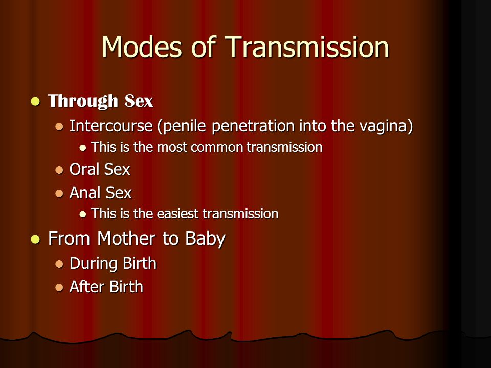 Modes of Transmission Through Sex Through Sex Intercourse (penile penetration into the vagina) Intercourse (penile penetration into the vagina) This is the most common transmission This is the most common transmission Oral Sex Oral Sex Anal Sex Anal Sex This is the easiest transmission This is the easiest transmission From Mother to Baby From Mother to Baby During Birth During Birth After Birth After Birth