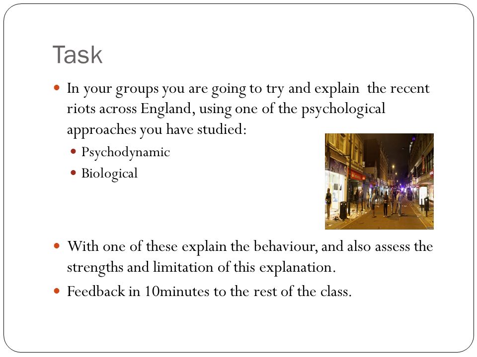 Task In your groups you are going to try and explain the recent riots across England, using one of the psychological approaches you have studied: Psychodynamic Biological With one of these explain the behaviour, and also assess the strengths and limitation of this explanation.