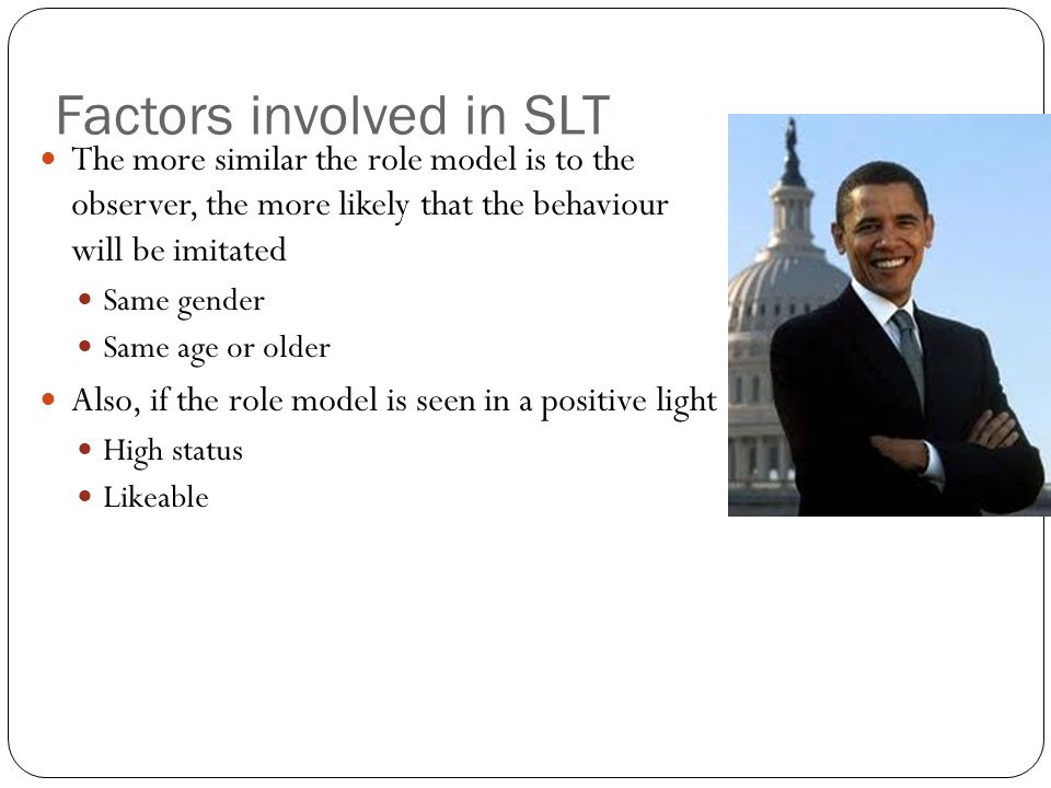 Factors involved in SLT The more similar the role model is to the observer, the more likely that the behaviour will be imitated Same gender Same age or older Also, if the role model is seen in a positive light High status Likeable