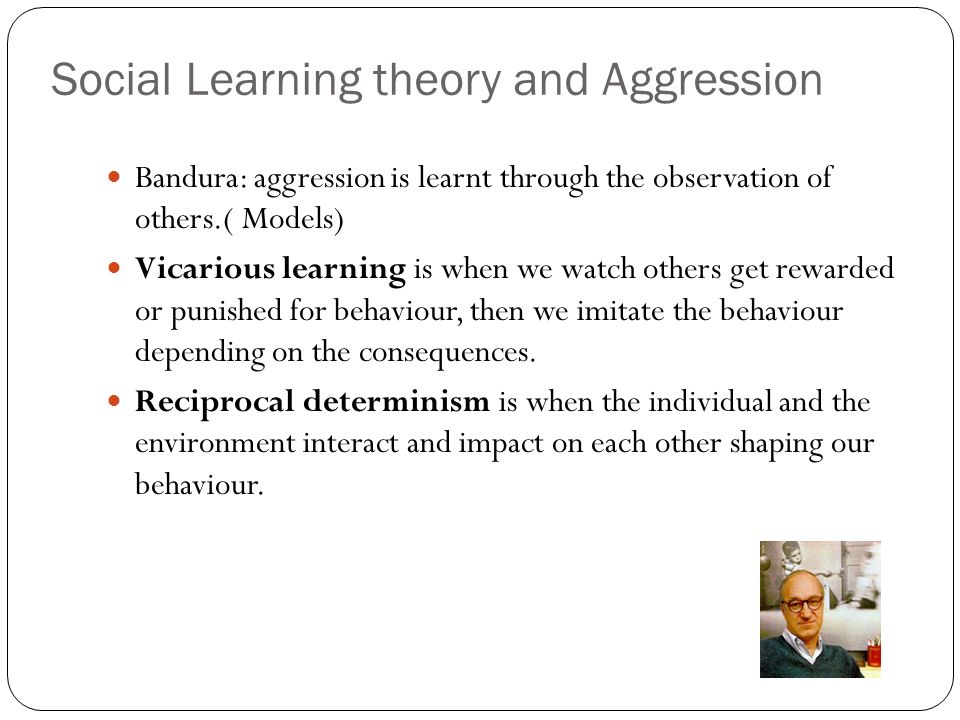 Social Learning theory and Aggression Bandura: aggression is learnt through the observation of others.( Models) Vicarious learning is when we watch others get rewarded or punished for behaviour, then we imitate the behaviour depending on the consequences.