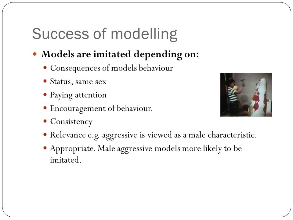 Success of modelling Models are imitated depending on: Consequences of models behaviour Status, same sex Paying attention Encouragement of behaviour.