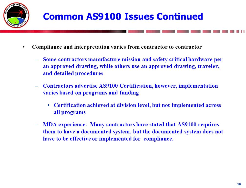 18 Common AS9100 Issues Continued Compliance and interpretation varies from contractor to contractor –Some contractors manufacture mission and safety critical hardware per an approved drawing, while others use an approved drawing, traveler, and detailed procedures –Contractors advertise AS9100 Certification, however, implementation varies based on programs and funding Certification achieved at division level, but not implemented across all programs –MDA experience: Many contractors have stated that AS9100 requires them to have a documented system, but the documented system does not have to be effective or implemented for compliance.