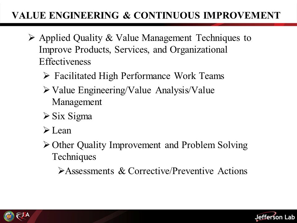 VALUE ENGINEERING & CONTINUOUS IMPROVEMENT  Applied Quality & Value Management Techniques to Improve Products, Services, and Organizational Effectiveness  Facilitated High Performance Work Teams  Value Engineering/Value Analysis/Value Management  Six Sigma  Lean  Other Quality Improvement and Problem Solving Techniques  Assessments & Corrective/Preventive Actions