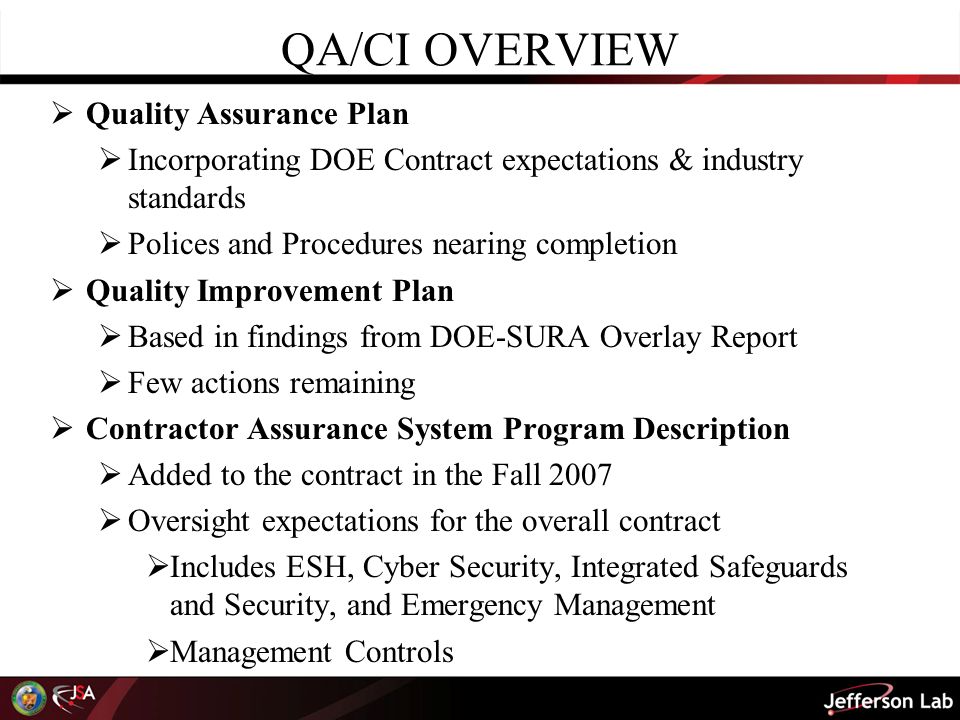 QA/CI OVERVIEW  Quality Assurance Plan  Incorporating DOE Contract expectations & industry standards  Polices and Procedures nearing completion  Quality Improvement Plan  Based in findings from DOE-SURA Overlay Report  Few actions remaining  Contractor Assurance System Program Description  Added to the contract in the Fall 2007  Oversight expectations for the overall contract  Includes ESH, Cyber Security, Integrated Safeguards and Security, and Emergency Management  Management Controls