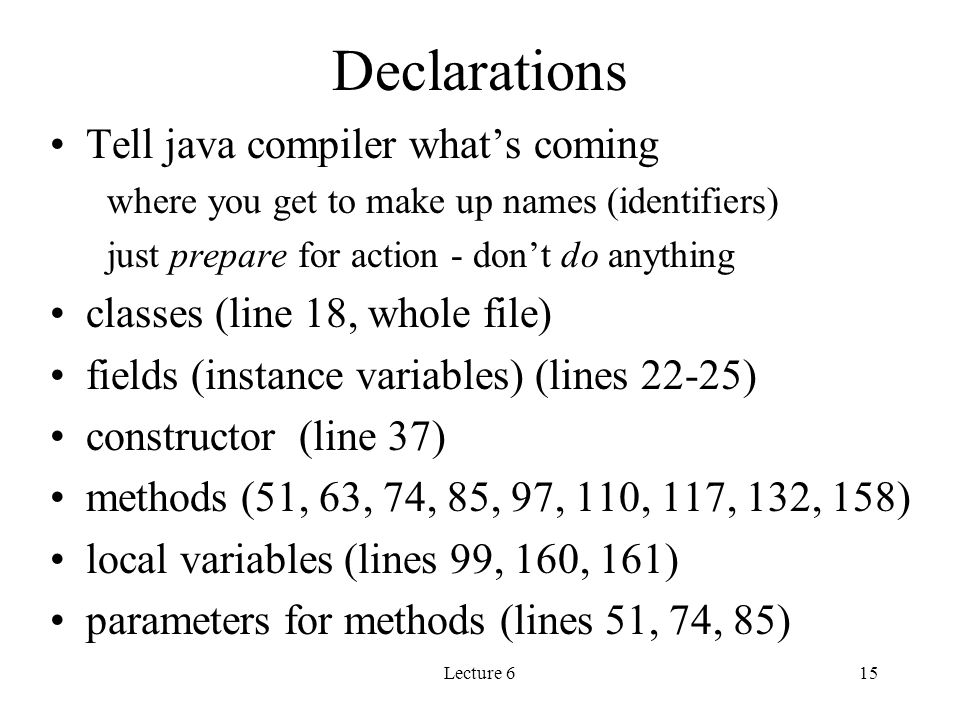 Lecture 615 Declarations Tell java compiler what’s coming where you get to make up names (identifiers) just prepare for action - don’t do anything classes (line 18, whole file) fields (instance variables) (lines 22-25) constructor (line 37) methods (51, 63, 74, 85, 97, 110, 117, 132, 158) local variables (lines 99, 160, 161) parameters for methods (lines 51, 74, 85)