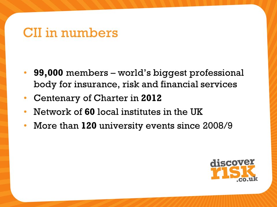 CII in numbers 99,000 members – world’s biggest professional body for insurance, risk and financial services Centenary of Charter in 2012 Network of 60 local institutes in the UK More than 120 university events since 2008/9