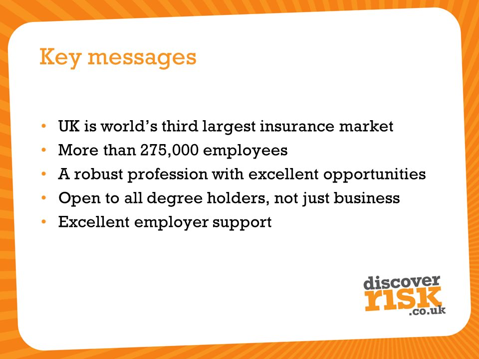 Key messages UK is world’s third largest insurance market More than 275,000 employees A robust profession with excellent opportunities Open to all degree holders, not just business Excellent employer support