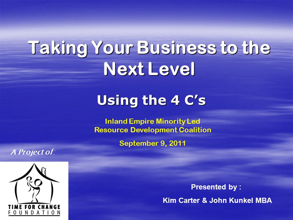 A Project of: Taking Your Business to the Next Level Using the 4 C’s Presented by : Kim Carter & John Kunkel MBA Inland Empire Minority Led Resource Development Coalition September 9, 2011