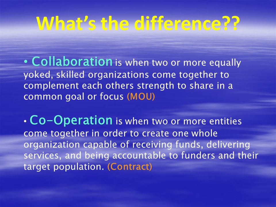 Collaboration is when two or more equally yoked, skilled organizations come together to complement each others strength to share in a common goal or focus (MOU) Co-Operation is when two or more entities come together in order to create one whole organization capable of receiving funds, delivering services, and being accountable to funders and their target population.