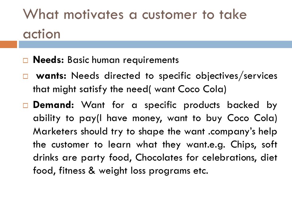  Needs: Basic human requirements  wants: Needs directed to specific objectives/services that might satisfy the need( want Coco Cola)  Demand: Want for a specific products backed by ability to pay(I have money, want to buy Coco Cola) Marketers should try to shape the want.company’s help the customer to learn what they want.e.g.