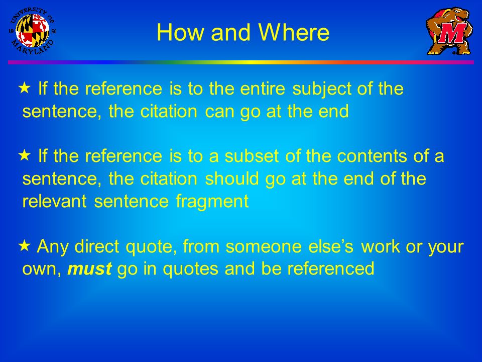 How and Where  If the reference is to the entire subject of the sentence, the citation can go at the end  If the reference is to a subset of the contents of a sentence, the citation should go at the end of the relevant sentence fragment  Any direct quote, from someone else’s work or your own, must go in quotes and be referenced