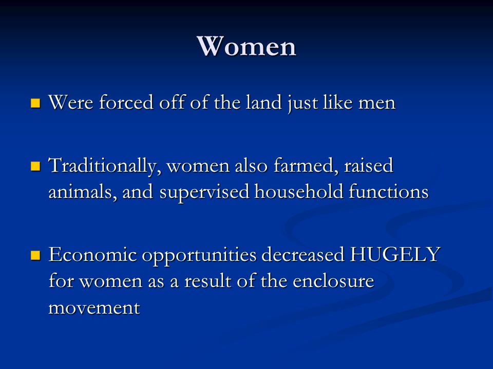 Women Were forced off of the land just like men Were forced off of the land just like men Traditionally, women also farmed, raised animals, and supervised household functions Traditionally, women also farmed, raised animals, and supervised household functions Economic opportunities decreased HUGELY for women as a result of the enclosure movement Economic opportunities decreased HUGELY for women as a result of the enclosure movement
