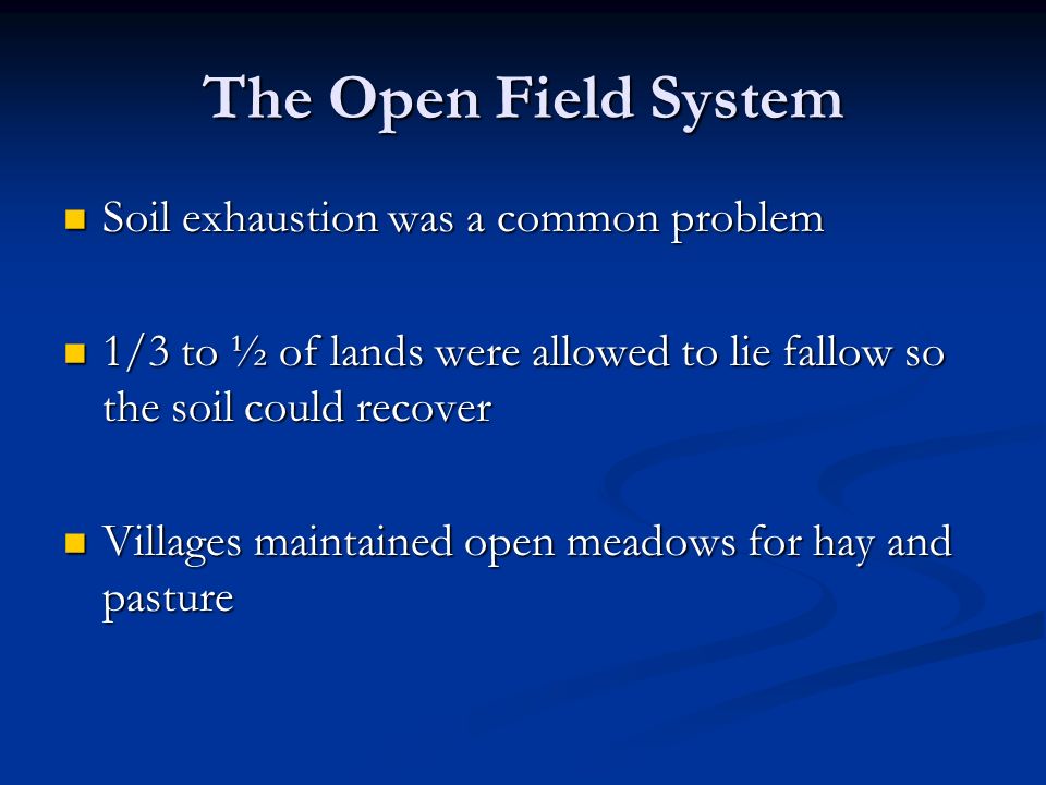 The Open Field System Soil exhaustion was a common problem Soil exhaustion was a common problem 1/3 to ½ of lands were allowed to lie fallow so the soil could recover 1/3 to ½ of lands were allowed to lie fallow so the soil could recover Villages maintained open meadows for hay and pasture Villages maintained open meadows for hay and pasture
