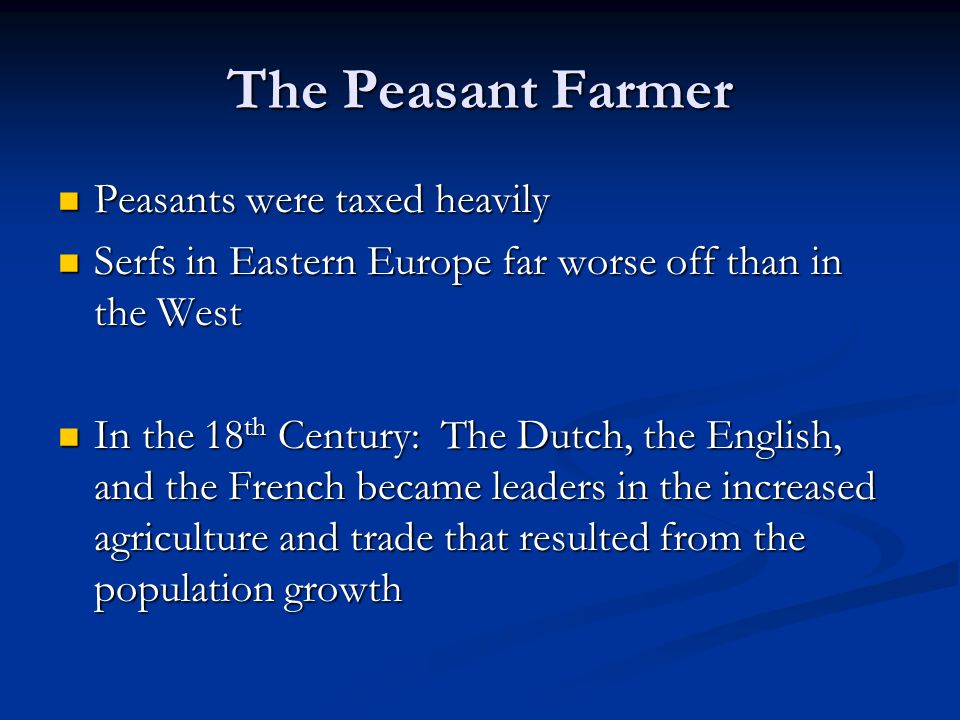The Peasant Farmer Peasants were taxed heavily Peasants were taxed heavily Serfs in Eastern Europe far worse off than in the West Serfs in Eastern Europe far worse off than in the West In the 18 th Century: The Dutch, the English, and the French became leaders in the increased agriculture and trade that resulted from the population growth In the 18 th Century: The Dutch, the English, and the French became leaders in the increased agriculture and trade that resulted from the population growth
