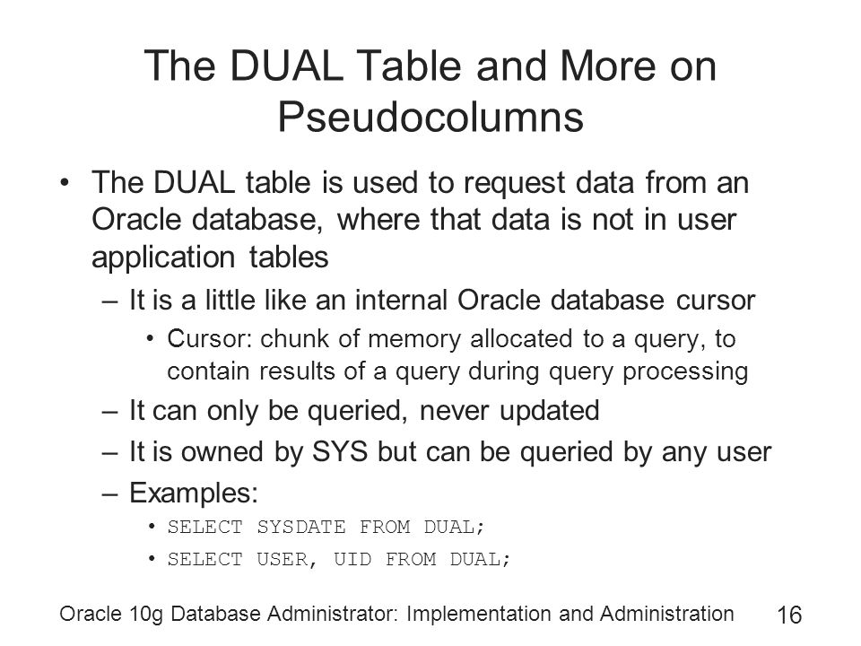 Oracle 10g Database Administrator: Implementation and Administration 16 The DUAL Table and More on Pseudocolumns The DUAL table is used to request data from an Oracle database, where that data is not in user application tables –It is a little like an internal Oracle database cursor Cursor: chunk of memory allocated to a query, to contain results of a query during query processing –It can only be queried, never updated –It is owned by SYS but can be queried by any user –Examples: SELECT SYSDATE FROM DUAL; SELECT USER, UID FROM DUAL;