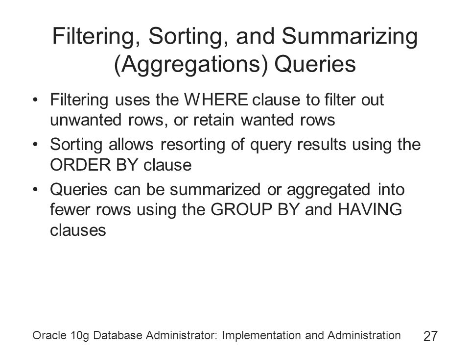 Oracle 10g Database Administrator: Implementation and Administration 27 Filtering, Sorting, and Summarizing (Aggregations) Queries Filtering uses the WHERE clause to filter out unwanted rows, or retain wanted rows Sorting allows resorting of query results using the ORDER BY clause Queries can be summarized or aggregated into fewer rows using the GROUP BY and HAVING clauses