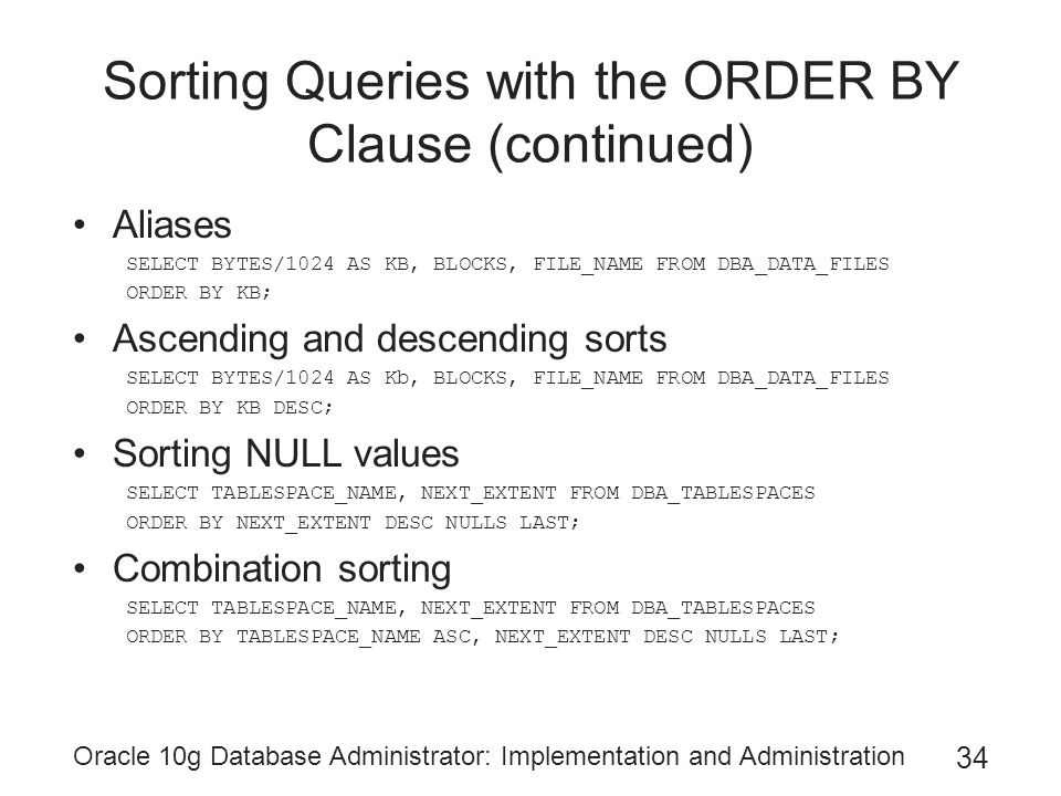Oracle 10g Database Administrator: Implementation and Administration 34 Sorting Queries with the ORDER BY Clause (continued) Aliases SELECT BYTES/1024 AS KB, BLOCKS, FILE_NAME FROM DBA_DATA_FILES ORDER BY KB; Ascending and descending sorts SELECT BYTES/1024 AS Kb, BLOCKS, FILE_NAME FROM DBA_DATA_FILES ORDER BY KB DESC; Sorting NULL values SELECT TABLESPACE_NAME, NEXT_EXTENT FROM DBA_TABLESPACES ORDER BY NEXT_EXTENT DESC NULLS LAST; Combination sorting SELECT TABLESPACE_NAME, NEXT_EXTENT FROM DBA_TABLESPACES ORDER BY TABLESPACE_NAME ASC, NEXT_EXTENT DESC NULLS LAST;