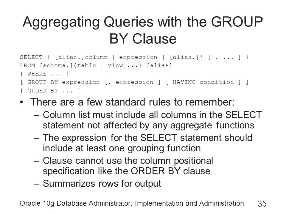Oracle 10g Database Administrator: Implementation and Administration 35 Aggregating Queries with the GROUP BY Clause SELECT { [alias.]column | expression | [alias.]* [,...