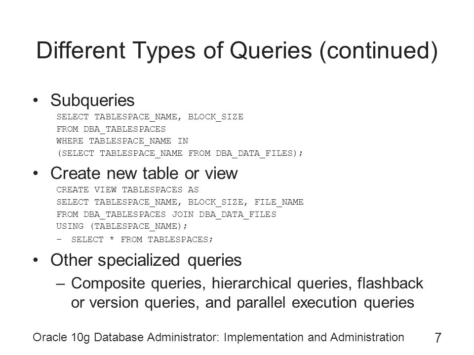 Oracle 10g Database Administrator: Implementation and Administration 7 Different Types of Queries (continued) Subqueries SELECT TABLESPACE_NAME, BLOCK_SIZE FROM DBA_TABLESPACES WHERE TABLESPACE_NAME IN (SELECT TABLESPACE_NAME FROM DBA_DATA_FILES); Create new table or view CREATE VIEW TABLESPACES AS SELECT TABLESPACE_NAME, BLOCK_SIZE, FILE_NAME FROM DBA_TABLESPACES JOIN DBA_DATA_FILES USING (TABLESPACE_NAME); –SELECT * FROM TABLESPACES; Other specialized queries –Composite queries, hierarchical queries, flashback or version queries, and parallel execution queries