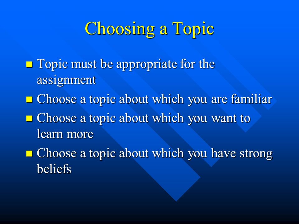 Choosing a Topic Topic must be appropriate for the assignment Topic must be appropriate for the assignment Choose a topic about which you are familiar Choose a topic about which you are familiar Choose a topic about which you want to learn more Choose a topic about which you want to learn more Choose a topic about which you have strong beliefs Choose a topic about which you have strong beliefs