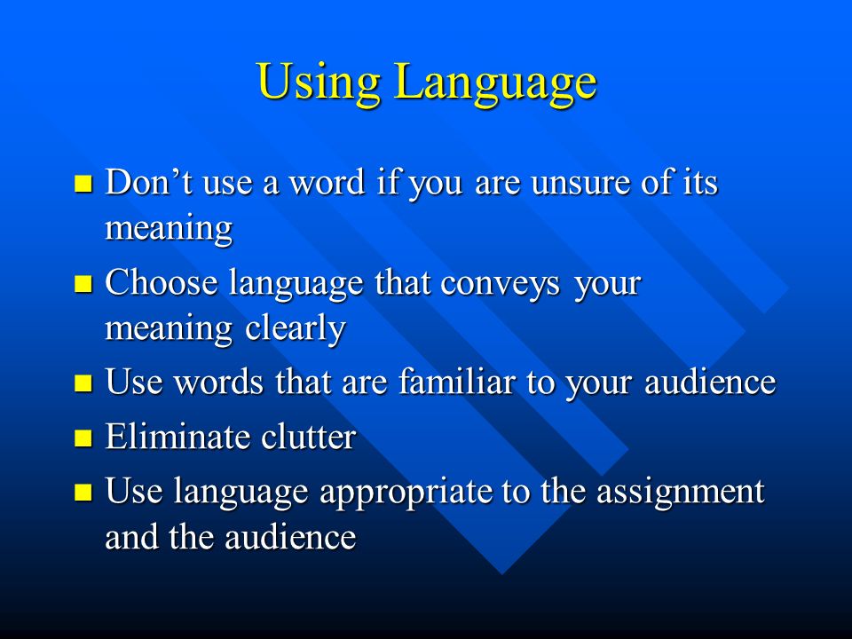 Using Language Don’t use a word if you are unsure of its meaning Don’t use a word if you are unsure of its meaning Choose language that conveys your meaning clearly Choose language that conveys your meaning clearly Use words that are familiar to your audience Use words that are familiar to your audience Eliminate clutter Eliminate clutter Use language appropriate to the assignment and the audience Use language appropriate to the assignment and the audience