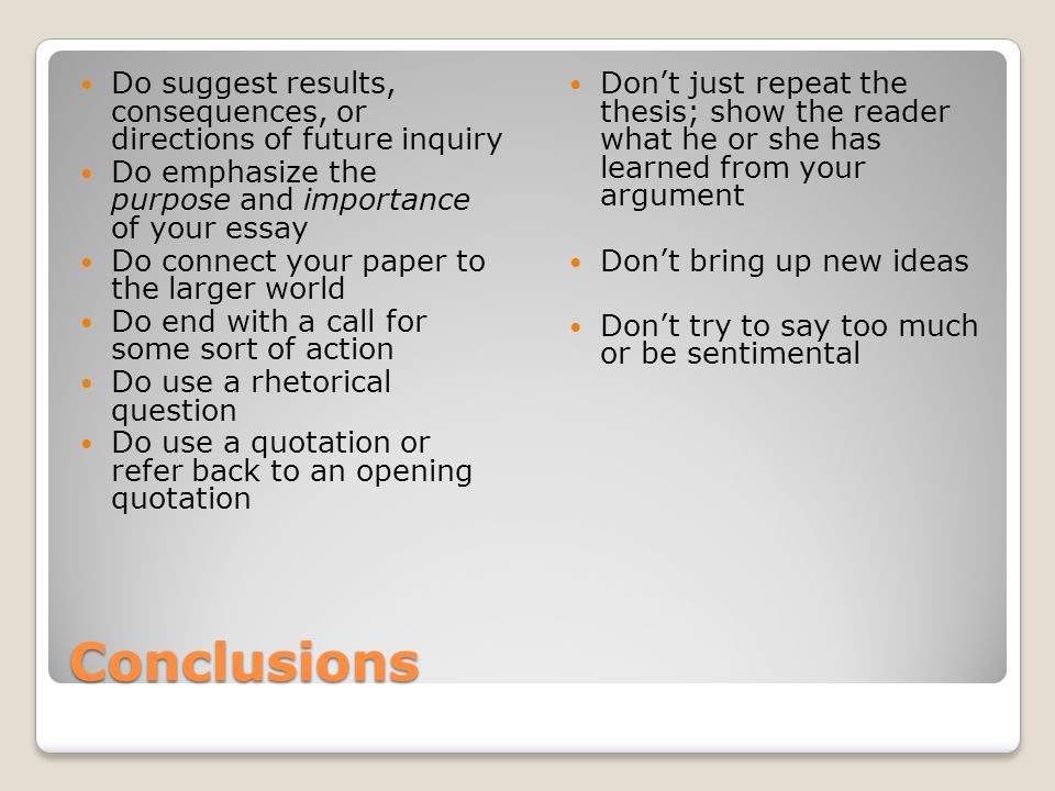Conclusions Do suggest results, consequences, or directions of future inquiry Do emphasize the purpose and importance of your essay Do connect your paper to the larger world Do end with a call for some sort of action Do use a rhetorical question Do use a quotation or refer back to an opening quotation Don’t just repeat the thesis; show the reader what he or she has learned from your argument Don’t bring up new ideas Don’t try to say too much or be sentimental