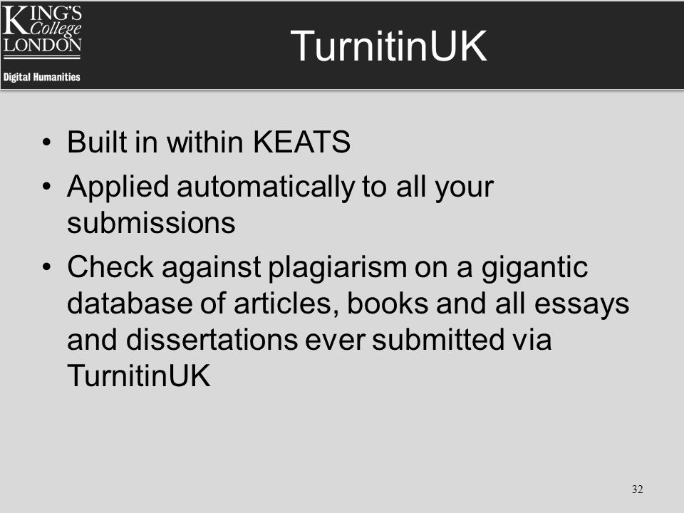 TurnitinUK Built in within KEATS Applied automatically to all your submissions Check against plagiarism on a gigantic database of articles, books and all essays and dissertations ever submitted via TurnitinUK 32