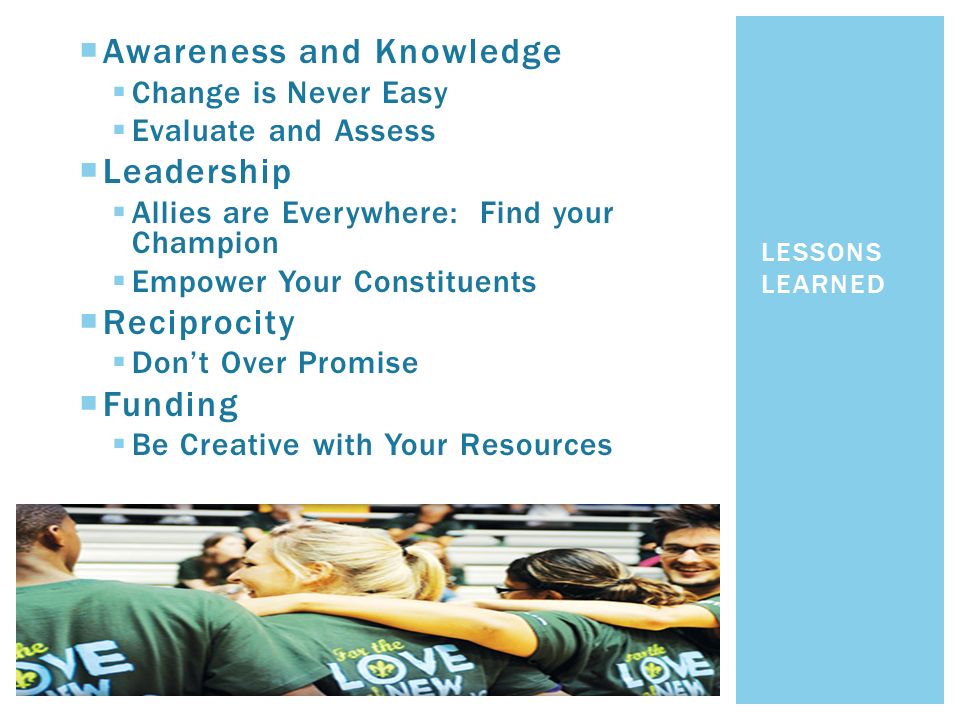  Awareness and Knowledge  Change is Never Easy  Evaluate and Assess  Leadership  Allies are Everywhere: Find your Champion  Empower Your Constituents  Reciprocity  Don’t Over Promise  Funding  Be Creative with Your Resources LESSONS LEARNED