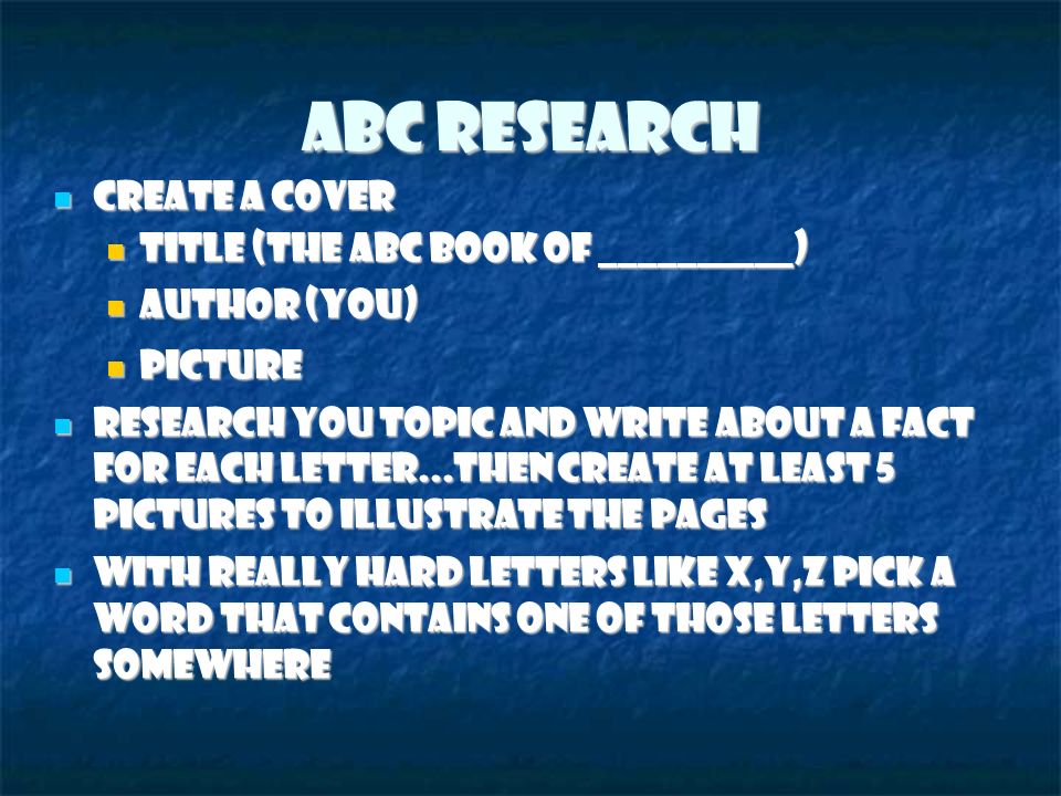 ABC Research Create a cover Create a cover Title (The ABC Book of __________) ‏ Title (The ABC Book of __________) ‏ Author (you) ‏ Author (you) ‏ Picture Picture Research you topic and write about a fact for each letter...then create at least 5 pictures to illustrate the pages Research you topic and write about a fact for each letter...then create at least 5 pictures to illustrate the pages With really hard letters like x,y,z pick a word that contains one of those letters somewhere With really hard letters like x,y,z pick a word that contains one of those letters somewhere