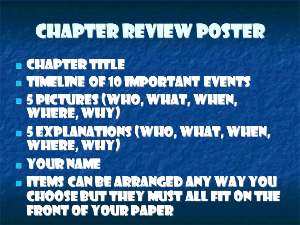 Chapter Review Poster Chapter Title Chapter Title Timeline of 10 important events Timeline of 10 important events 5 pictures (Who, what, when, where, why) ‏ 5 pictures (Who, what, when, where, why) ‏ 5 explanations (Who, What, when, where, why) ‏ 5 explanations (Who, What, when, where, why) ‏ Your name Your name Items can be arranged any way you choose but they must all fit on the front of your paper Items can be arranged any way you choose but they must all fit on the front of your paper