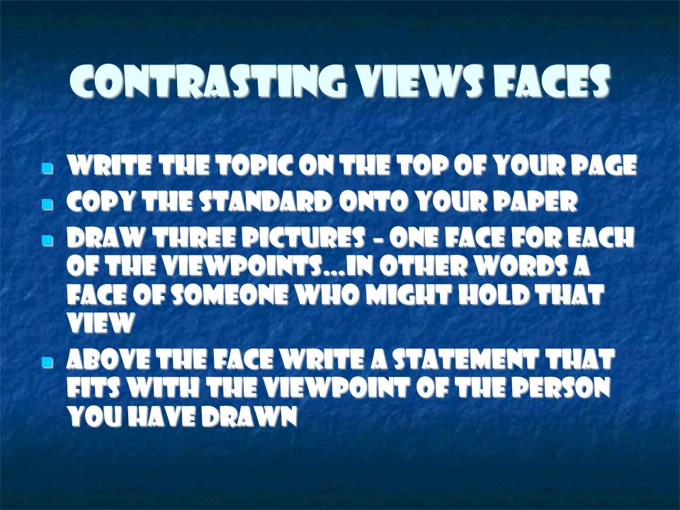 Contrasting Views Faces Write the topic on the top of your page Write the topic on the top of your page Copy the standard onto your paper Copy the standard onto your paper Draw three pictures – one face for each of the viewpoints…in other words a face of someone who might hold that view Draw three pictures – one face for each of the viewpoints…in other words a face of someone who might hold that view Above the face write a statement that fits with the viewpoint of the person you have drawn Above the face write a statement that fits with the viewpoint of the person you have drawn
