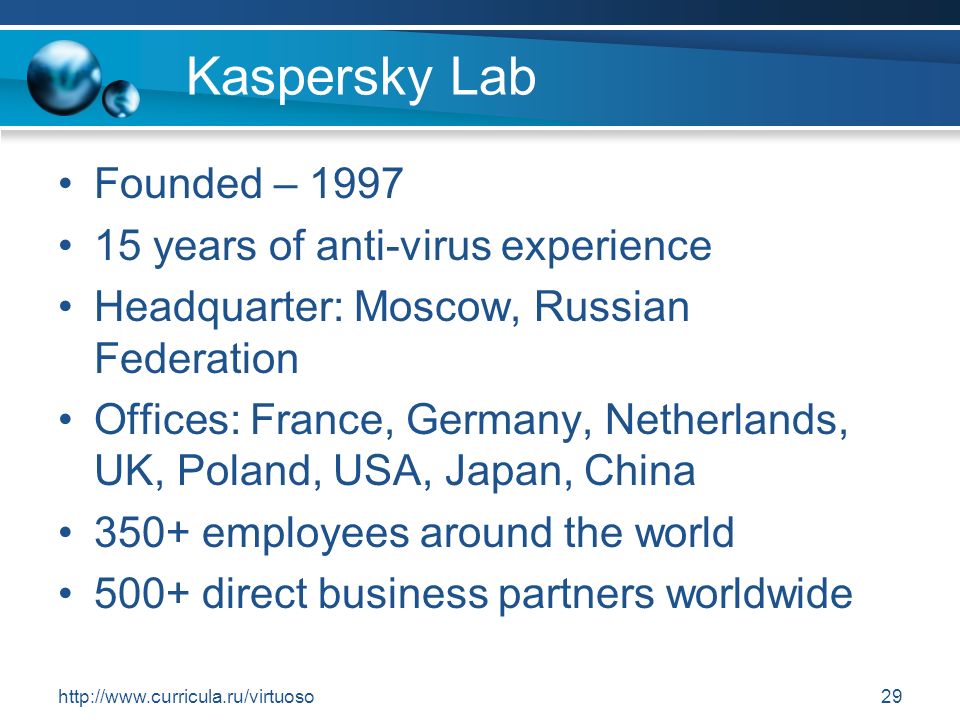 Kaspersky Lab Founded – years of anti-virus experience Headquarter: Moscow, Russian Federation Offices: France, Germany, Netherlands, UK, Poland, USA, Japan, China 350+ employees around the world 500+ direct business partners worldwide