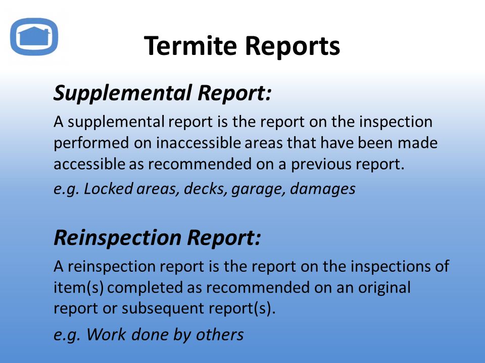 Termite Reports Supplemental Report: A supplemental report is the report on the inspection performed on inaccessible areas that have been made accessible as recommended on a previous report.