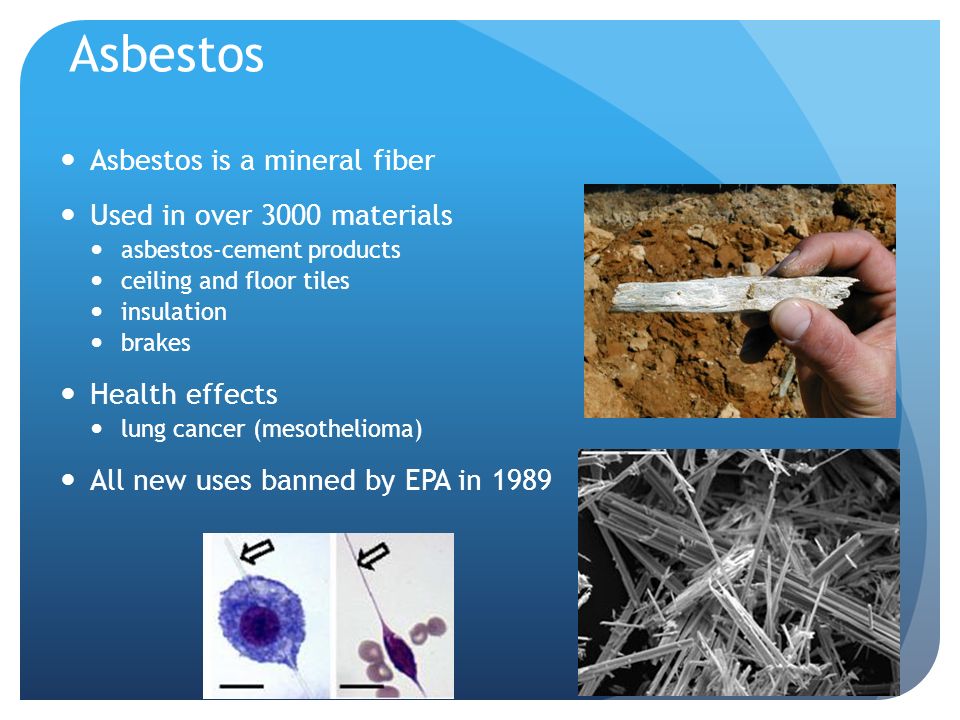 Asbestos Asbestos is a mineral fiber Used in over 3000 materials asbestos-cement products ceiling and floor tiles insulation brakes Health effects lung cancer (mesothelioma) All new uses banned by EPA in 1989