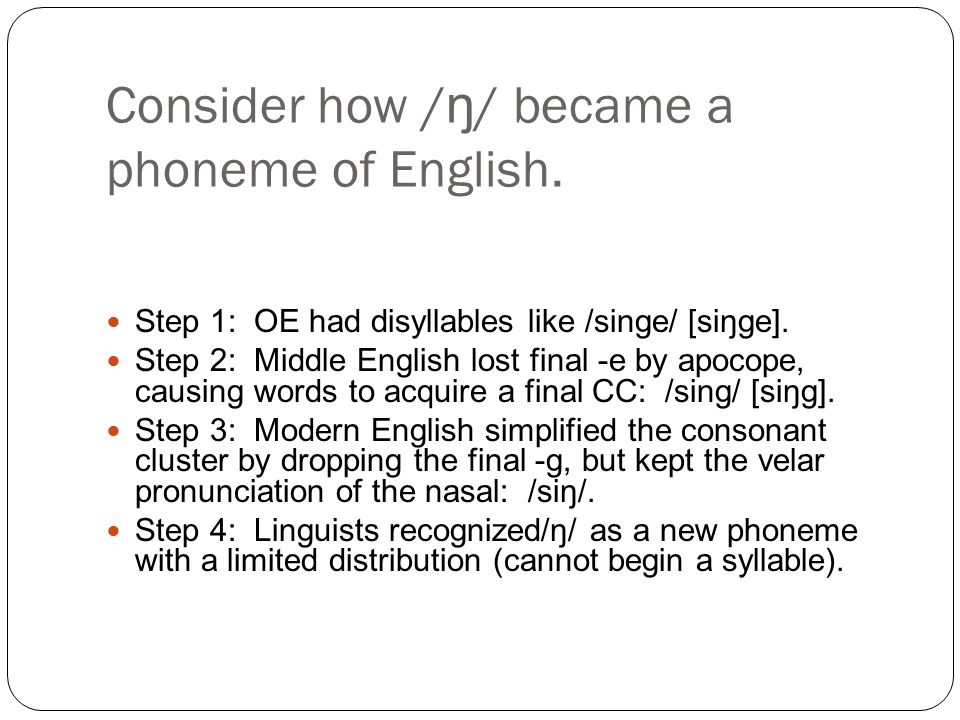 Consider how / ŋ / became a phoneme of English. Step 1: OE had disyllables like /singe/ [siŋge].