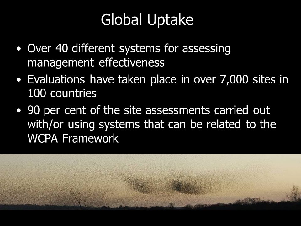 Global Uptake Over 40 different systems for assessing management effectiveness Evaluations have taken place in over 7,000 sites in 100 countries 90 per cent of the site assessments carried out with/or using systems that can be related to the WCPA Framework
