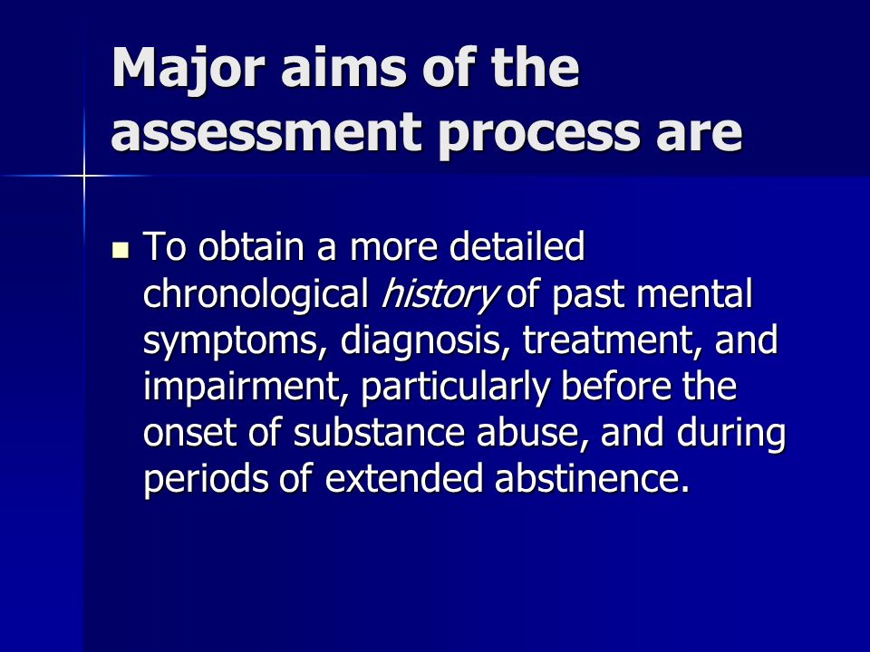 Major aims of the assessment process are To obtain a more detailed chronological history of past mental symptoms, diagnosis, treatment, and impairment, particularly before the onset of substance abuse, and during periods of extended abstinence.