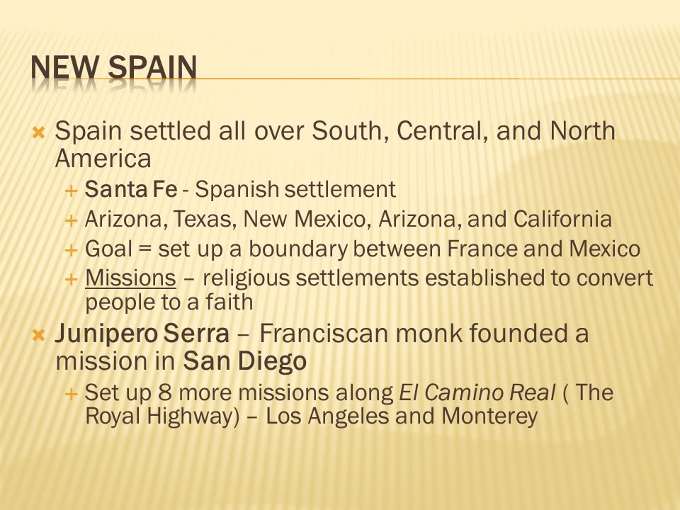  Spain settled all over South, Central, and North America  Santa Fe - Spanish settlement  Arizona, Texas, New Mexico, Arizona, and California  Goal = set up a boundary between France and Mexico  Missions – religious settlements established to convert people to a faith  Junipero Serra – Franciscan monk founded a mission in San Diego  Set up 8 more missions along El Camino Real ( The Royal Highway) – Los Angeles and Monterey