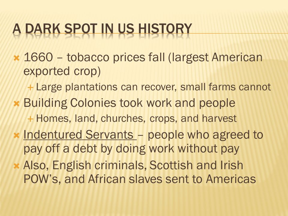  1660 – tobacco prices fall (largest American exported crop)  Large plantations can recover, small farms cannot  Building Colonies took work and people  Homes, land, churches, crops, and harvest  Indentured Servants – people who agreed to pay off a debt by doing work without pay  Also, English criminals, Scottish and Irish POW’s, and African slaves sent to Americas