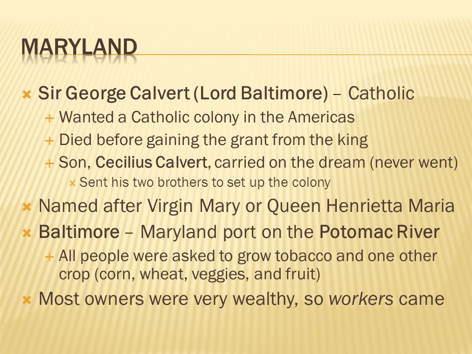  Sir George Calvert (Lord Baltimore) – Catholic  Wanted a Catholic colony in the Americas  Died before gaining the grant from the king  Son, Cecilius Calvert, carried on the dream (never went)  Sent his two brothers to set up the colony  Named after Virgin Mary or Queen Henrietta Maria  Baltimore – Maryland port on the Potomac River  All people were asked to grow tobacco and one other crop (corn, wheat, veggies, and fruit)  Most owners were very wealthy, so workers came