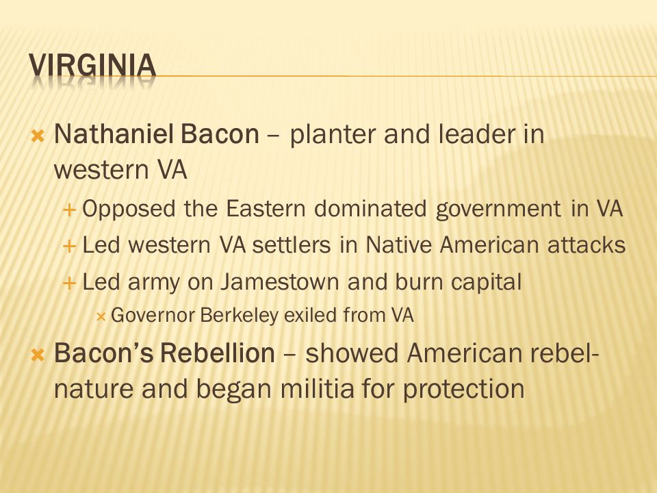  Nathaniel Bacon – planter and leader in western VA  Opposed the Eastern dominated government in VA  Led western VA settlers in Native American attacks  Led army on Jamestown and burn capital  Governor Berkeley exiled from VA  Bacon’s Rebellion – showed American rebel- nature and began militia for protection