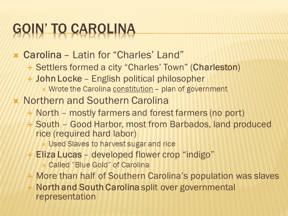  Carolina – Latin for Charles’ Land  Settlers formed a city Charles’ Town (Charleston)  John Locke – English political philosopher  Wrote the Carolina constitution – plan of government  Northern and Southern Carolina  North – mostly farmers and forest farmers (no port)  South – Good Harbor, most from Barbados, land produced rice (required hard labor)  Used Slaves to harvest sugar and rice  Eliza Lucas – developed flower crop indigo  Called Blue Gold of Carolina  More than half of Southern Carolina’s population was slaves  North and South Carolina split over governmental representation