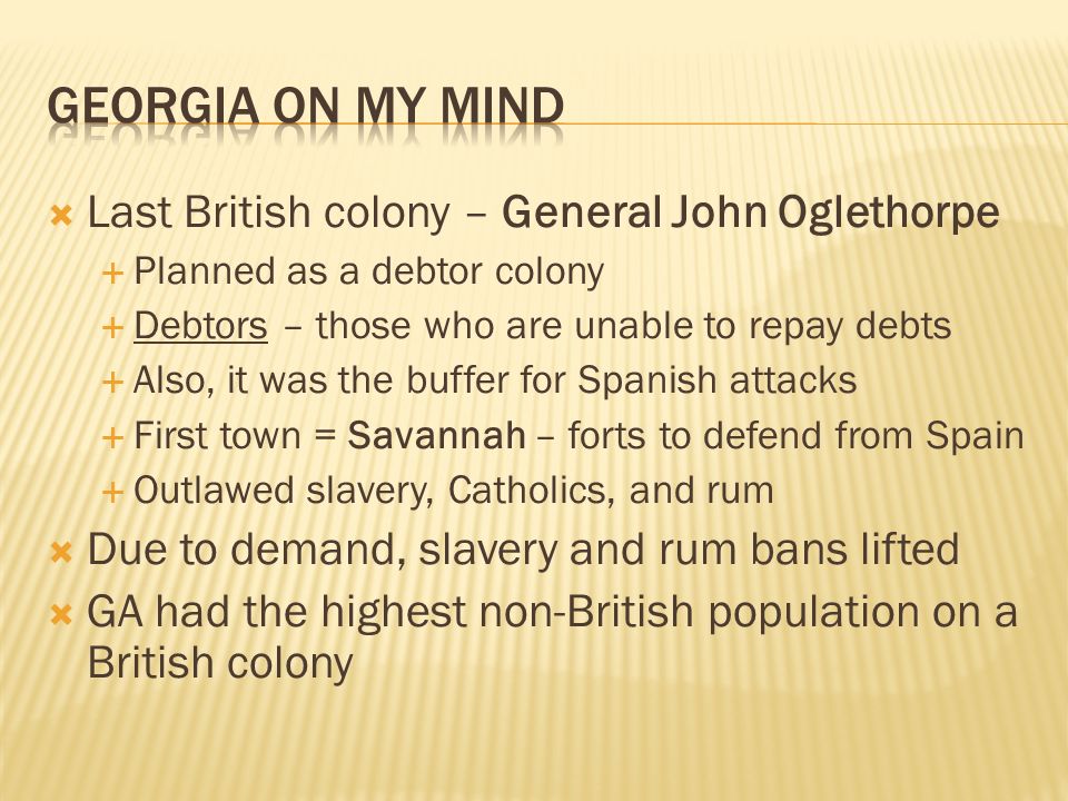  Last British colony – General John Oglethorpe  Planned as a debtor colony  Debtors – those who are unable to repay debts  Also, it was the buffer for Spanish attacks  First town = Savannah – forts to defend from Spain  Outlawed slavery, Catholics, and rum  Due to demand, slavery and rum bans lifted  GA had the highest non-British population on a British colony