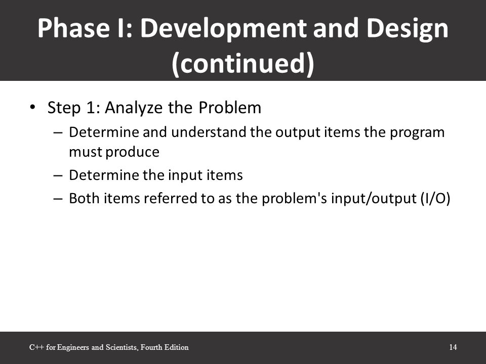 Phase I: Development and Design (continued) Step 1: Analyze the Problem – Determine and understand the output items the program must produce – Determine the input items – Both items referred to as the problem s input/output (I/O)‏ 14C++ for Engineers and Scientists, Fourth Edition