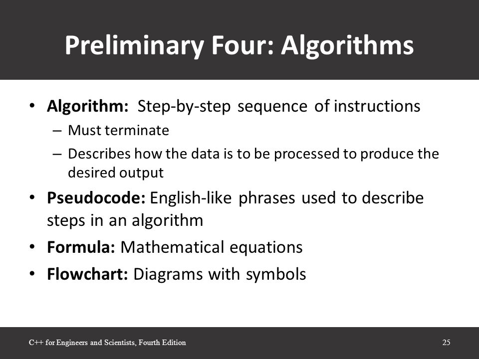 Preliminary Four: Algorithms Algorithm: Step-by-step sequence of instructions – Must terminate – Describes how the data is to be processed to produce the desired output Pseudocode: English-like phrases used to describe steps in an algorithm Formula: Mathematical equations Flowchart: Diagrams with symbols 25C++ for Engineers and Scientists, Fourth Edition
