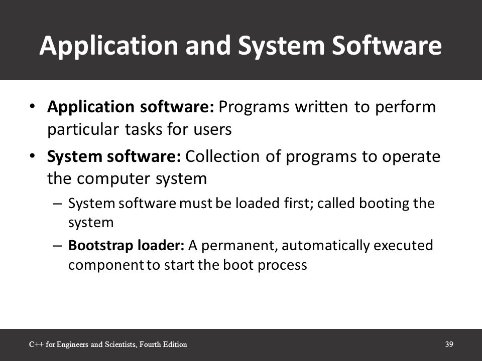 Application and System Software Application software: Programs written to perform particular tasks for users System software: Collection of programs to operate the computer system – System software must be loaded first; called booting the system – Bootstrap loader: A permanent, automatically executed component to start the boot process 39C++ for Engineers and Scientists, Fourth Edition